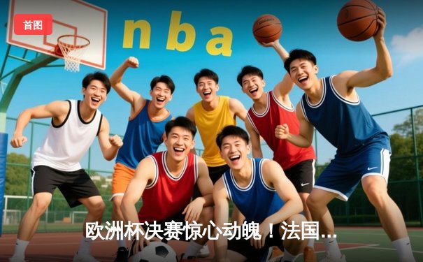 欧洲杯决赛惊心动魄！法国加时赛险胜西班牙夺冠