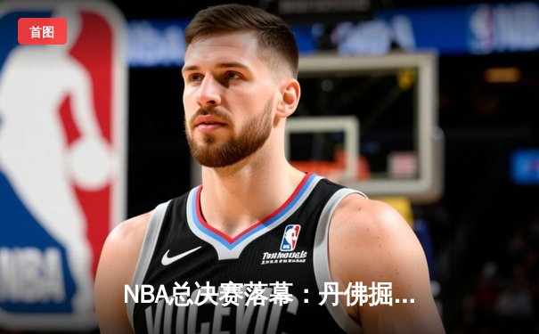 NBA总决赛落幕：丹佛掘金4-1夺冠，约基奇全票当选FMVP创历史