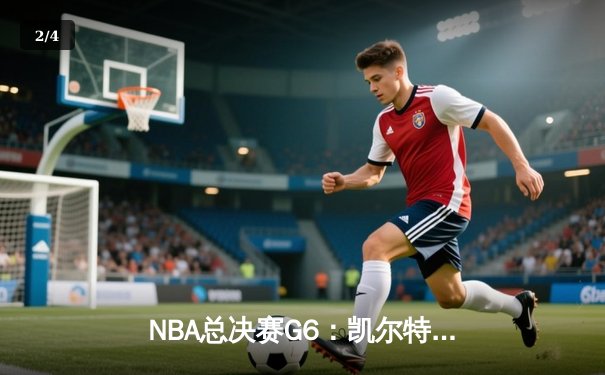 NBA总决赛G6：凯尔特人绝地反击拿下冠军点，塔图姆44分创纪录 - 2