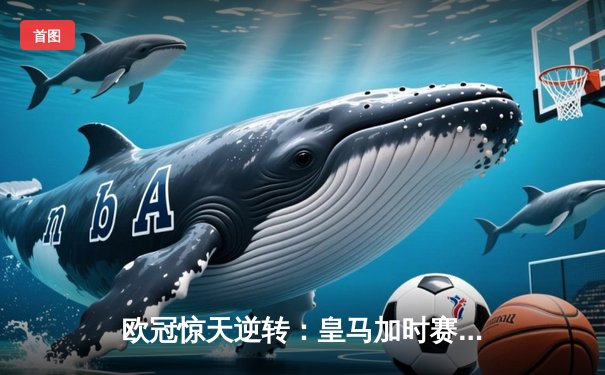 欧冠惊天逆转：皇马加时赛3-2绝杀拜仁，维尼修斯双响贝林厄姆制胜